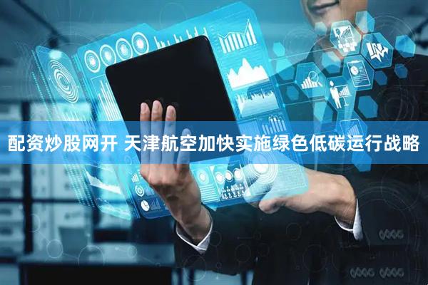 配资炒股网开 天津航空加快实施绿色低碳运行战略