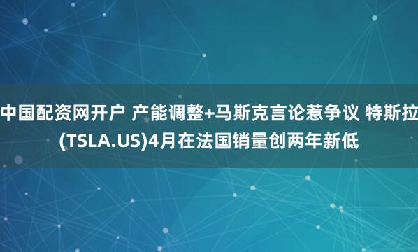 中国配资网开户 产能调整+马斯克言论惹争议 特斯拉(TSLA.US)4月在法国销量创两年新低