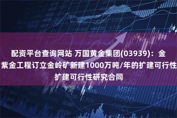 配资平台查询网站 万国黄金集团(03939)：金岭矿业与紫金工程订立金岭矿新建1000万吨/年的扩建可行性研究合同