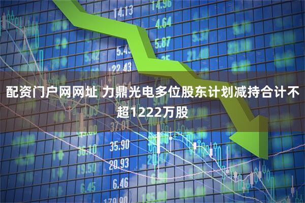 配资门户网网址 力鼎光电多位股东计划减持合计不超1222万股