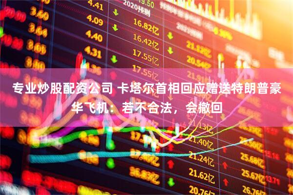 专业炒股配资公司 卡塔尔首相回应赠送特朗普豪华飞机：若不合法，会撤回