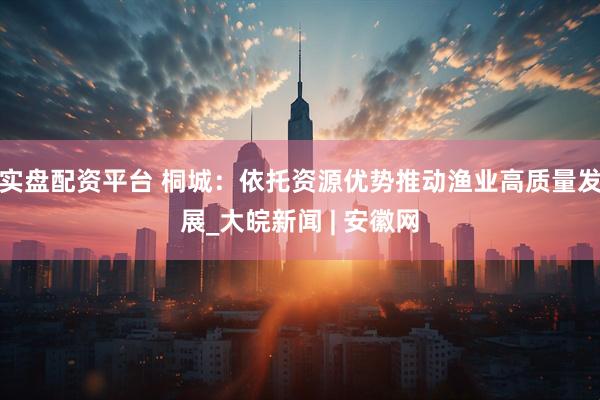 实盘配资平台 桐城：依托资源优势推动渔业高质量发展_大皖新闻 | 安徽网