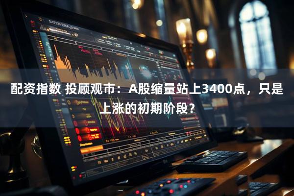配资指数 投顾观市：A股缩量站上3400点，只是上涨的初期阶段？
