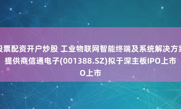 股票配资开户炒股 工业物联网智能终端及系统解决方案提供商信通电子(001388.SZ)拟于深主板IPO上市