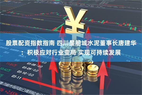 股票配资指数指南 四川星船城水泥董事长唐建华：积极应对行业变局 实现可持续发展