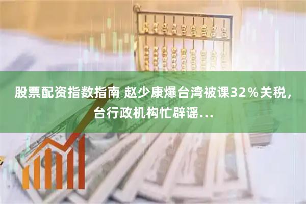 股票配资指数指南 赵少康爆台湾被课32％关税，台行政机构忙辟谣…
