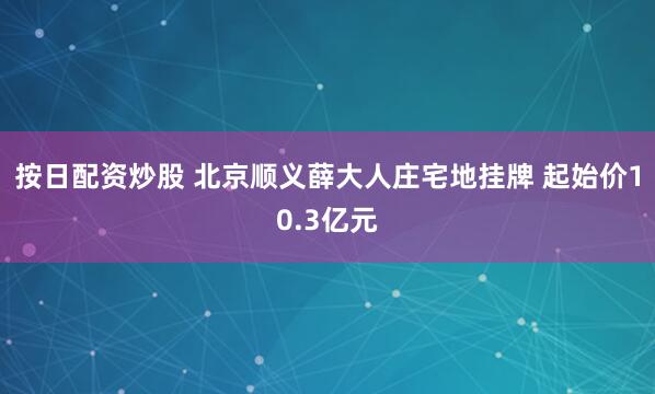 按日配资炒股 北京顺义薛大人庄宅地挂牌 起始价10.3亿元