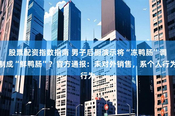 股票配资指数指南 男子后厨演示将“冻鸭肠”调制成“鲜鸭肠”？官方通报：未对外销售，系个人行为