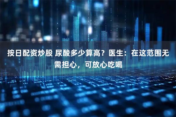 按日配资炒股 尿酸多少算高？医生：在这范围无需担心，可放心吃喝