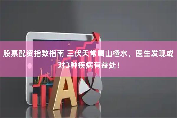 股票配资指数指南 三伏天常喝山楂水，医生发现或对3种疾病有益处！