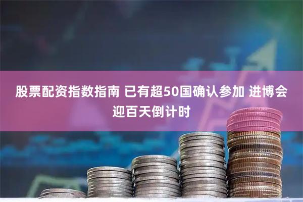 股票配资指数指南 已有超50国确认参加 进博会迎百天倒计时
