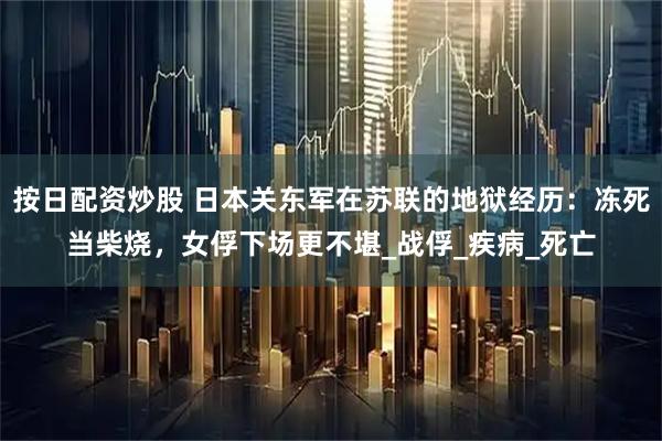 按日配资炒股 日本关东军在苏联的地狱经历：冻死当柴烧，女俘下场更不堪_战俘_疾病_死亡