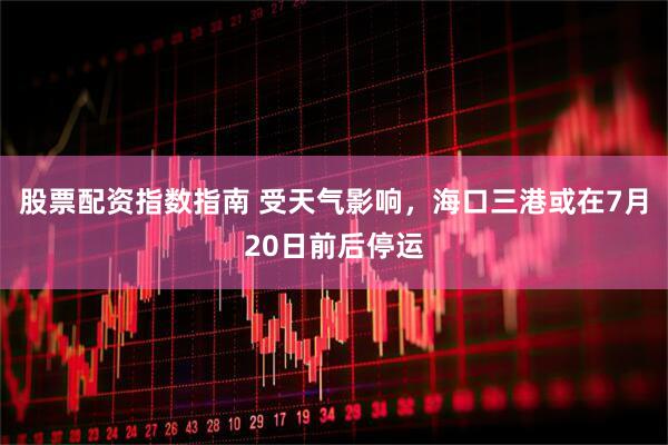 股票配资指数指南 受天气影响，海口三港或在7月20日前后停运