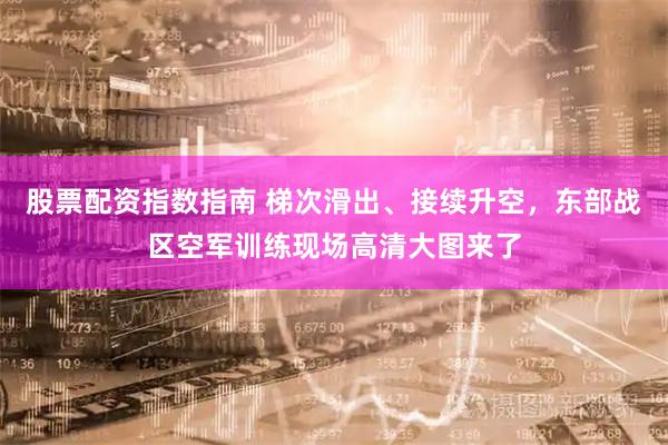 股票配资指数指南 梯次滑出、接续升空，东部战区空军训练现场高清大图来了