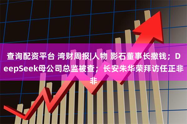查询配资平台 湾财周报|人物 影石董事长撒钱；DeepSeek母公司总监被查；长安朱华荣拜访任正非
