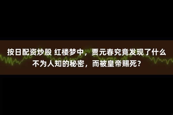 按日配资炒股 红楼梦中，贾元春究竟发现了什么不为人知的秘密，而被皇帝赐死？