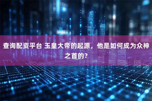 查询配资平台 玉皇大帝的起源，他是如何成为众神之首的？